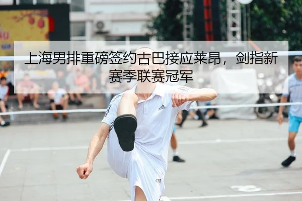 上海男排重磅签约古巴接应莱昂，剑指新赛季联赛冠军